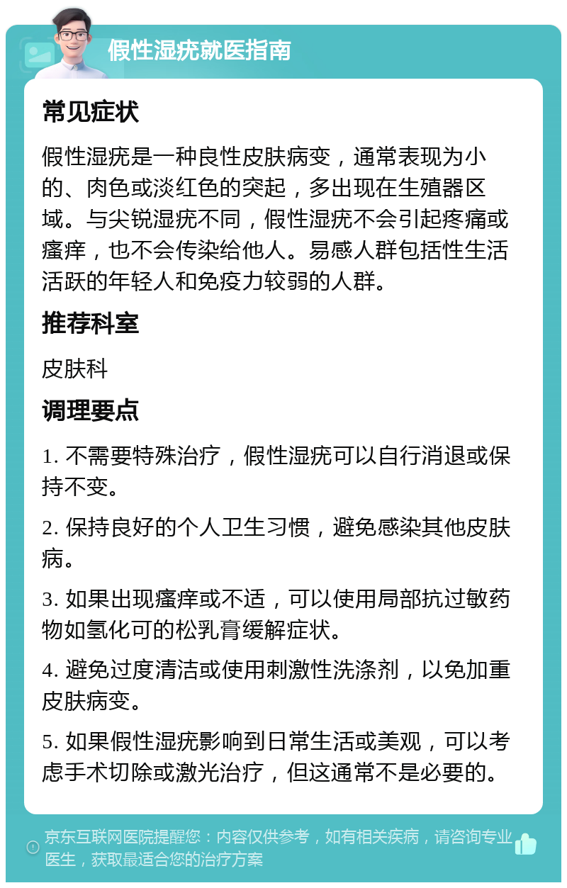 假性湿疣就医指南 常见症状 假性湿疣是一种良性皮肤病变，通常表现为小的、肉色或淡红色的突起，多出现在生殖器区域。与尖锐湿疣不同，假性湿疣不会引起疼痛或瘙痒，也不会传染给他人。易感人群包括性生活活跃的年轻人和免疫力较弱的人群。 推荐科室 皮肤科 调理要点 1. 不需要特殊治疗，假性湿疣可以自行消退或保持不变。 2. 保持良好的个人卫生习惯，避免感染其他皮肤病。 3. 如果出现瘙痒或不适，可以使用局部抗过敏药物如氢化可的松乳膏缓解症状。 4. 避免过度清洁或使用刺激性洗涤剂，以免加重皮肤病变。 5. 如果假性湿疣影响到日常生活或美观，可以考虑手术切除或激光治疗，但这通常不是必要的。