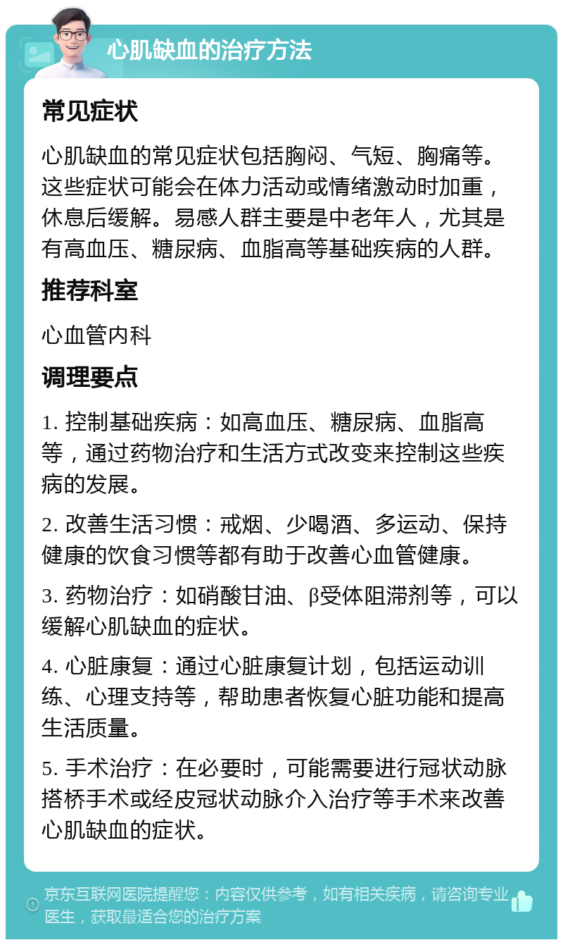 心肌缺血的治疗方法 常见症状 心肌缺血的常见症状包括胸闷、气短、胸痛等。这些症状可能会在体力活动或情绪激动时加重，休息后缓解。易感人群主要是中老年人，尤其是有高血压、糖尿病、血脂高等基础疾病的人群。 推荐科室 心血管内科 调理要点 1. 控制基础疾病：如高血压、糖尿病、血脂高等，通过药物治疗和生活方式改变来控制这些疾病的发展。 2. 改善生活习惯：戒烟、少喝酒、多运动、保持健康的饮食习惯等都有助于改善心血管健康。 3. 药物治疗：如硝酸甘油、β受体阻滞剂等，可以缓解心肌缺血的症状。 4. 心脏康复：通过心脏康复计划，包括运动训练、心理支持等，帮助患者恢复心脏功能和提高生活质量。 5. 手术治疗：在必要时，可能需要进行冠状动脉搭桥手术或经皮冠状动脉介入治疗等手术来改善心肌缺血的症状。