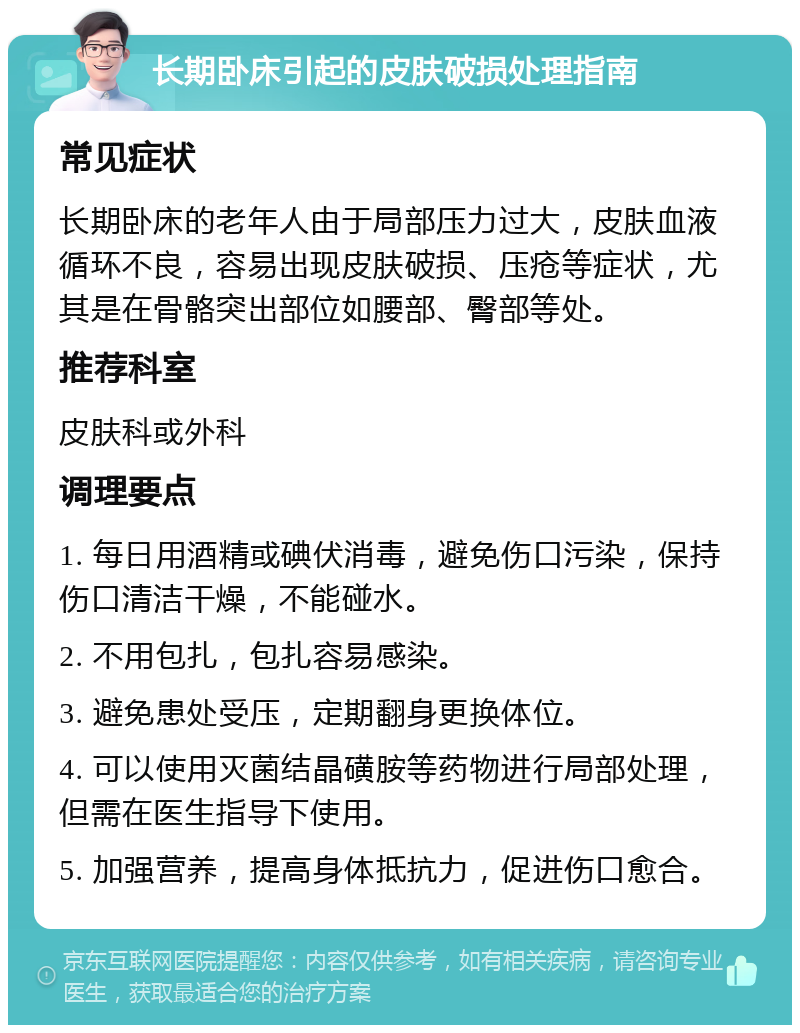 长期卧床引起的皮肤破损处理指南 常见症状 长期卧床的老年人由于局部压力过大，皮肤血液循环不良，容易出现皮肤破损、压疮等症状，尤其是在骨骼突出部位如腰部、臀部等处。 推荐科室 皮肤科或外科 调理要点 1. 每日用酒精或碘伏消毒，避免伤口污染，保持伤口清洁干燥，不能碰水。 2. 不用包扎，包扎容易感染。 3. 避免患处受压，定期翻身更换体位。 4. 可以使用灭菌结晶磺胺等药物进行局部处理，但需在医生指导下使用。 5. 加强营养，提高身体抵抗力，促进伤口愈合。