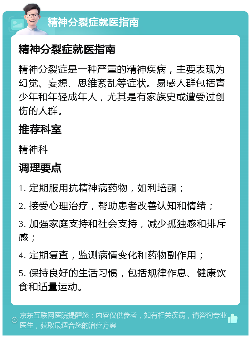 精神分裂症就医指南 精神分裂症就医指南 精神分裂症是一种严重的精神疾病，主要表现为幻觉、妄想、思维紊乱等症状。易感人群包括青少年和年轻成年人，尤其是有家族史或遭受过创伤的人群。 推荐科室 精神科 调理要点 1. 定期服用抗精神病药物，如利培酮； 2. 接受心理治疗，帮助患者改善认知和情绪； 3. 加强家庭支持和社会支持，减少孤独感和排斥感； 4. 定期复查，监测病情变化和药物副作用； 5. 保持良好的生活习惯，包括规律作息、健康饮食和适量运动。