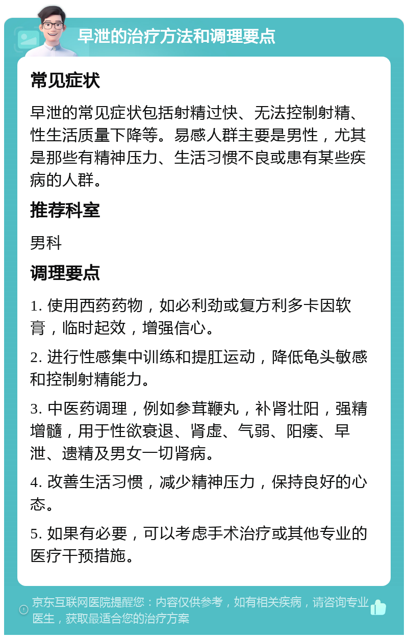 早泄的治疗方法和调理要点 常见症状 早泄的常见症状包括射精过快、无法控制射精、性生活质量下降等。易感人群主要是男性，尤其是那些有精神压力、生活习惯不良或患有某些疾病的人群。 推荐科室 男科 调理要点 1. 使用西药药物，如必利劲或复方利多卡因软膏，临时起效，增强信心。 2. 进行性感集中训练和提肛运动，降低龟头敏感和控制射精能力。 3. 中医药调理，例如参茸鞭丸，补肾壮阳，强精增髓，用于性欲衰退、肾虚、气弱、阳痿、早泄、遗精及男女一切肾病。 4. 改善生活习惯，减少精神压力，保持良好的心态。 5. 如果有必要，可以考虑手术治疗或其他专业的医疗干预措施。