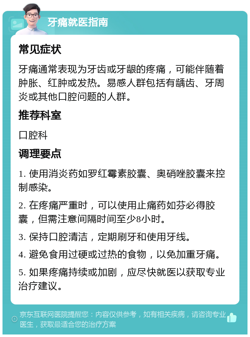 牙痛就医指南 常见症状 牙痛通常表现为牙齿或牙龈的疼痛，可能伴随着肿胀、红肿或发热。易感人群包括有龋齿、牙周炎或其他口腔问题的人群。 推荐科室 口腔科 调理要点 1. 使用消炎药如罗红霉素胶囊、奥硝唑胶囊来控制感染。 2. 在疼痛严重时，可以使用止痛药如芬必得胶囊，但需注意间隔时间至少8小时。 3. 保持口腔清洁，定期刷牙和使用牙线。 4. 避免食用过硬或过热的食物，以免加重牙痛。 5. 如果疼痛持续或加剧，应尽快就医以获取专业治疗建议。