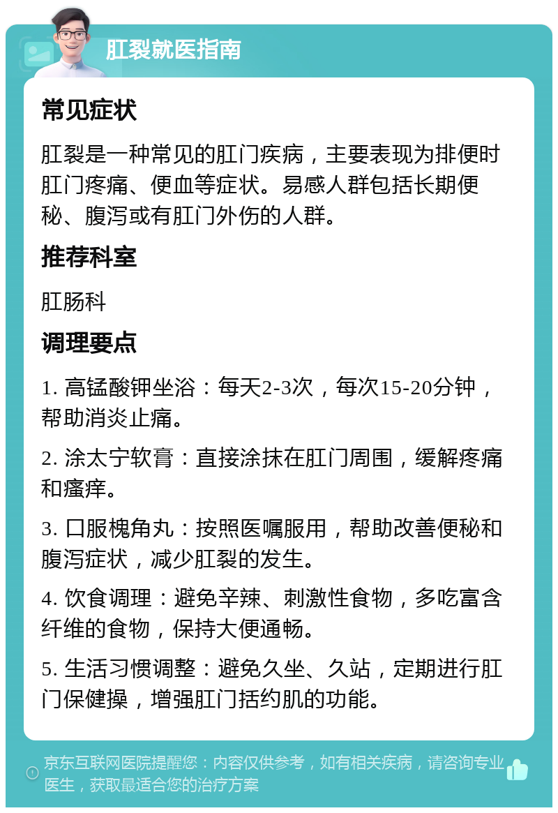 肛裂就医指南 常见症状 肛裂是一种常见的肛门疾病，主要表现为排便时肛门疼痛、便血等症状。易感人群包括长期便秘、腹泻或有肛门外伤的人群。 推荐科室 肛肠科 调理要点 1. 高锰酸钾坐浴：每天2-3次，每次15-20分钟，帮助消炎止痛。 2. 涂太宁软膏：直接涂抹在肛门周围，缓解疼痛和瘙痒。 3. 口服槐角丸：按照医嘱服用，帮助改善便秘和腹泻症状，减少肛裂的发生。 4. 饮食调理：避免辛辣、刺激性食物，多吃富含纤维的食物，保持大便通畅。 5. 生活习惯调整：避免久坐、久站，定期进行肛门保健操，增强肛门括约肌的功能。