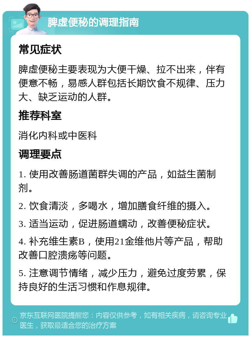 脾虚便秘的调理指南 常见症状 脾虚便秘主要表现为大便干燥、拉不出来，伴有便意不畅，易感人群包括长期饮食不规律、压力大、缺乏运动的人群。 推荐科室 消化内科或中医科 调理要点 1. 使用改善肠道菌群失调的产品，如益生菌制剂。 2. 饮食清淡，多喝水，增加膳食纤维的摄入。 3. 适当运动，促进肠道蠕动，改善便秘症状。 4. 补充维生素B，使用21金维他片等产品，帮助改善口腔溃疡等问题。 5. 注意调节情绪，减少压力，避免过度劳累，保持良好的生活习惯和作息规律。