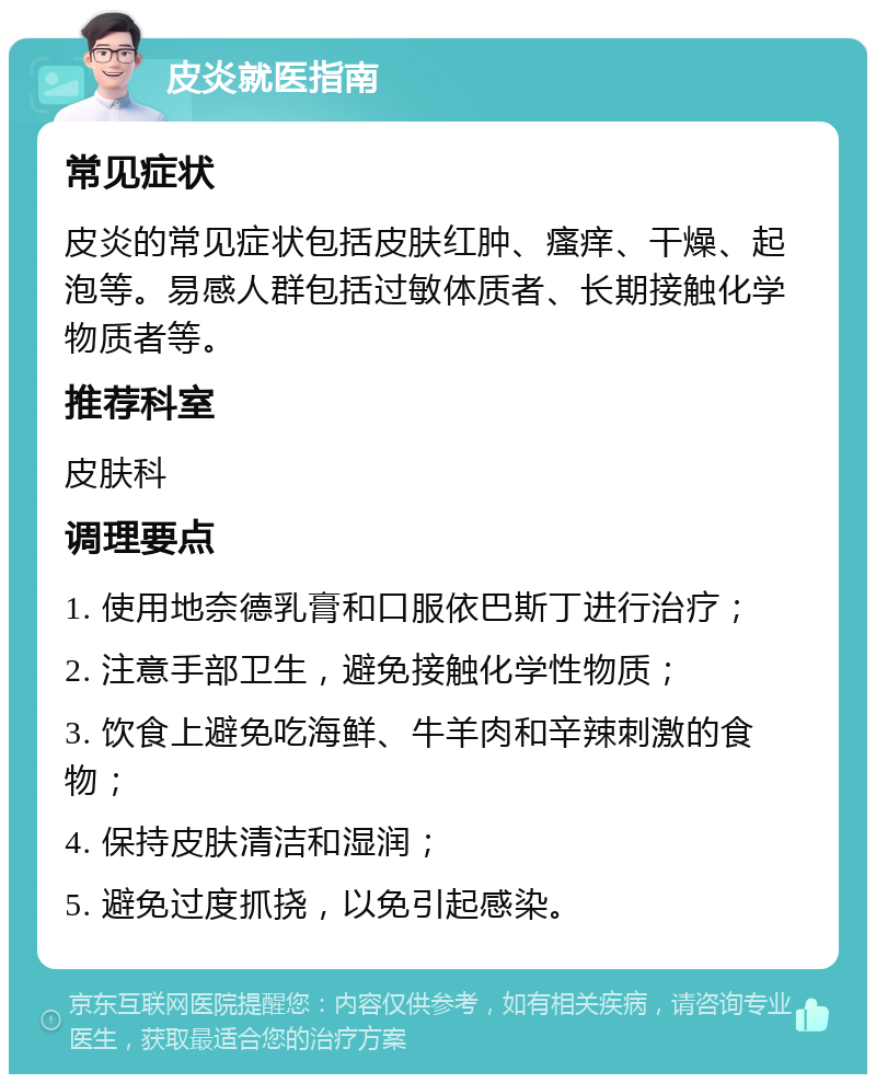 皮炎就医指南 常见症状 皮炎的常见症状包括皮肤红肿、瘙痒、干燥、起泡等。易感人群包括过敏体质者、长期接触化学物质者等。 推荐科室 皮肤科 调理要点 1. 使用地奈德乳膏和口服依巴斯丁进行治疗； 2. 注意手部卫生，避免接触化学性物质； 3. 饮食上避免吃海鲜、牛羊肉和辛辣刺激的食物； 4. 保持皮肤清洁和湿润； 5. 避免过度抓挠，以免引起感染。