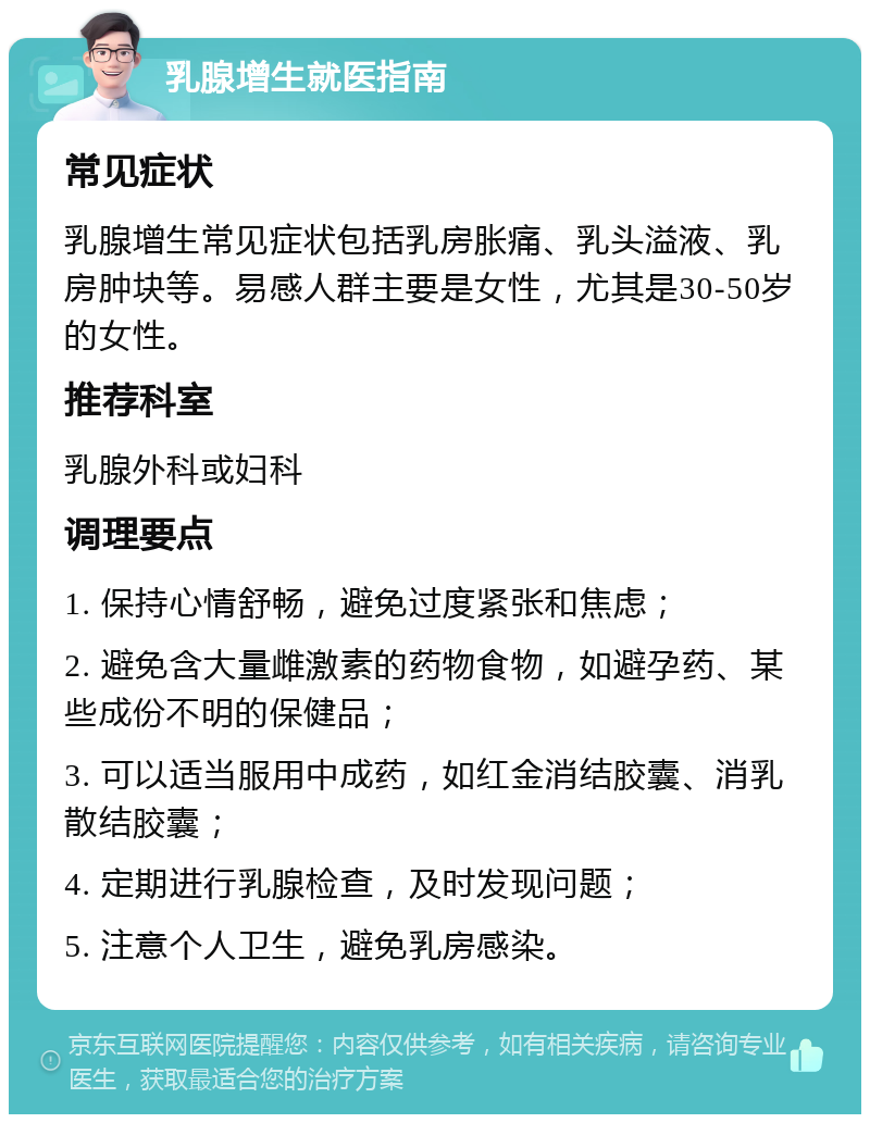 乳腺增生就医指南 常见症状 乳腺增生常见症状包括乳房胀痛、乳头溢液、乳房肿块等。易感人群主要是女性，尤其是30-50岁的女性。 推荐科室 乳腺外科或妇科 调理要点 1. 保持心情舒畅，避免过度紧张和焦虑； 2. 避免含大量雌激素的药物食物，如避孕药、某些成份不明的保健品； 3. 可以适当服用中成药，如红金消结胶囊、消乳散结胶囊； 4. 定期进行乳腺检查，及时发现问题； 5. 注意个人卫生，避免乳房感染。