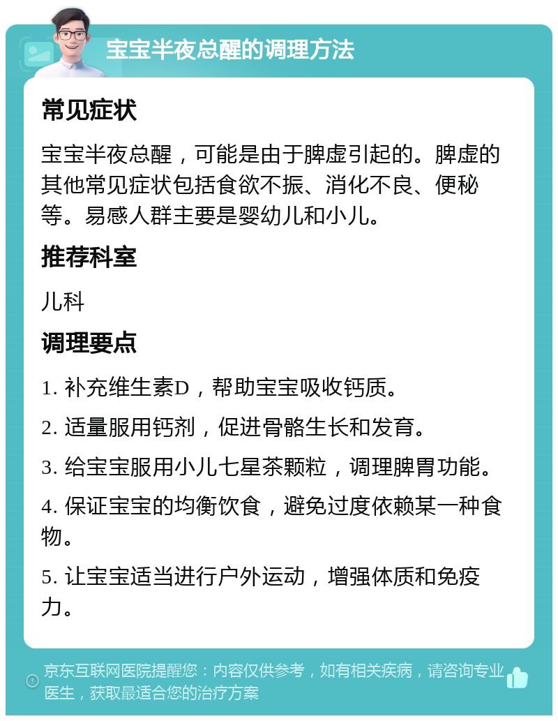 宝宝半夜总醒的调理方法 常见症状 宝宝半夜总醒，可能是由于脾虚引起的。脾虚的其他常见症状包括食欲不振、消化不良、便秘等。易感人群主要是婴幼儿和小儿。 推荐科室 儿科 调理要点 1. 补充维生素D，帮助宝宝吸收钙质。 2. 适量服用钙剂，促进骨骼生长和发育。 3. 给宝宝服用小儿七星茶颗粒，调理脾胃功能。 4. 保证宝宝的均衡饮食，避免过度依赖某一种食物。 5. 让宝宝适当进行户外运动，增强体质和免疫力。