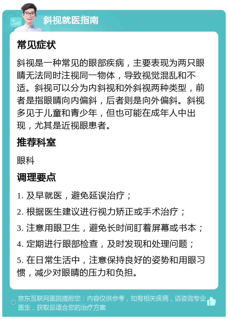 斜视就医指南 常见症状 斜视是一种常见的眼部疾病，主要表现为两只眼睛无法同时注视同一物体，导致视觉混乱和不适。斜视可以分为内斜视和外斜视两种类型，前者是指眼睛向内偏斜，后者则是向外偏斜。斜视多见于儿童和青少年，但也可能在成年人中出现，尤其是近视眼患者。 推荐科室 眼科 调理要点 1. 及早就医，避免延误治疗； 2. 根据医生建议进行视力矫正或手术治疗； 3. 注意用眼卫生，避免长时间盯着屏幕或书本； 4. 定期进行眼部检查，及时发现和处理问题； 5. 在日常生活中，注意保持良好的姿势和用眼习惯，减少对眼睛的压力和负担。