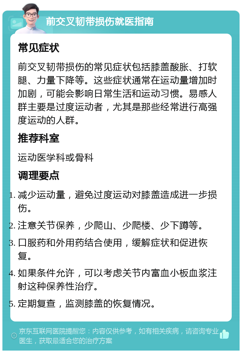 前交叉韧带损伤就医指南 常见症状 前交叉韧带损伤的常见症状包括膝盖酸胀、打软腿、力量下降等。这些症状通常在运动量增加时加剧，可能会影响日常生活和运动习惯。易感人群主要是过度运动者，尤其是那些经常进行高强度运动的人群。 推荐科室 运动医学科或骨科 调理要点 减少运动量，避免过度运动对膝盖造成进一步损伤。 注意关节保养，少爬山、少爬楼、少下蹲等。 口服药和外用药结合使用，缓解症状和促进恢复。 如果条件允许，可以考虑关节内富血小板血浆注射这种保养性治疗。 定期复查，监测膝盖的恢复情况。