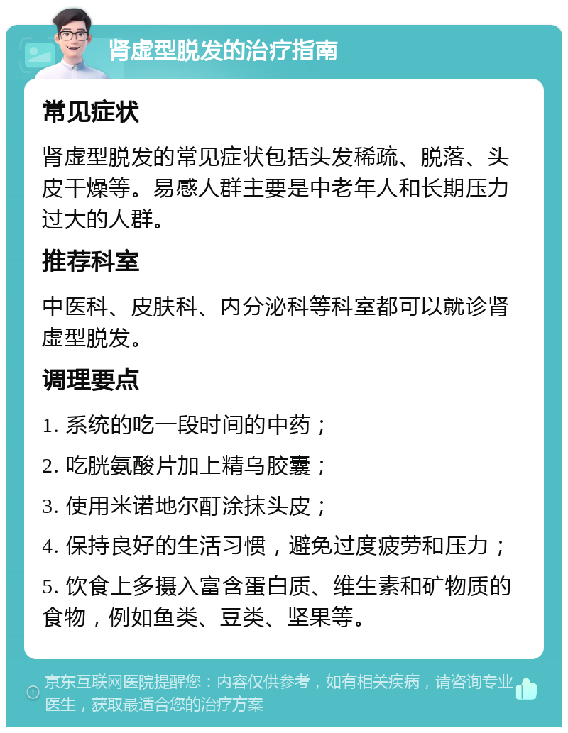 肾虚型脱发的治疗指南 常见症状 肾虚型脱发的常见症状包括头发稀疏、脱落、头皮干燥等。易感人群主要是中老年人和长期压力过大的人群。 推荐科室 中医科、皮肤科、内分泌科等科室都可以就诊肾虚型脱发。 调理要点 1. 系统的吃一段时间的中药； 2. 吃胱氨酸片加上精乌胶囊； 3. 使用米诺地尔酊涂抹头皮； 4. 保持良好的生活习惯，避免过度疲劳和压力； 5. 饮食上多摄入富含蛋白质、维生素和矿物质的食物，例如鱼类、豆类、坚果等。