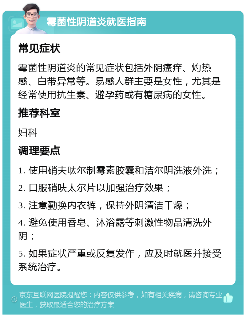 霉菌性阴道炎就医指南 常见症状 霉菌性阴道炎的常见症状包括外阴瘙痒、灼热感、白带异常等。易感人群主要是女性，尤其是经常使用抗生素、避孕药或有糖尿病的女性。 推荐科室 妇科 调理要点 1. 使用硝夫呔尔制霉素胶囊和洁尔阴洗液外洗； 2. 口服硝呋太尔片以加强治疗效果； 3. 注意勤换内衣裤，保持外阴清洁干燥； 4. 避免使用香皂、沐浴露等刺激性物品清洗外阴； 5. 如果症状严重或反复发作，应及时就医并接受系统治疗。