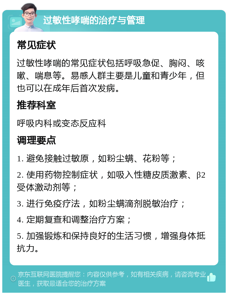 过敏性哮喘的治疗与管理 常见症状 过敏性哮喘的常见症状包括呼吸急促、胸闷、咳嗽、喘息等。易感人群主要是儿童和青少年，但也可以在成年后首次发病。 推荐科室 呼吸内科或变态反应科 调理要点 1. 避免接触过敏原，如粉尘螨、花粉等； 2. 使用药物控制症状，如吸入性糖皮质激素、β2受体激动剂等； 3. 进行免疫疗法，如粉尘螨滴剂脱敏治疗； 4. 定期复查和调整治疗方案； 5. 加强锻炼和保持良好的生活习惯，增强身体抵抗力。