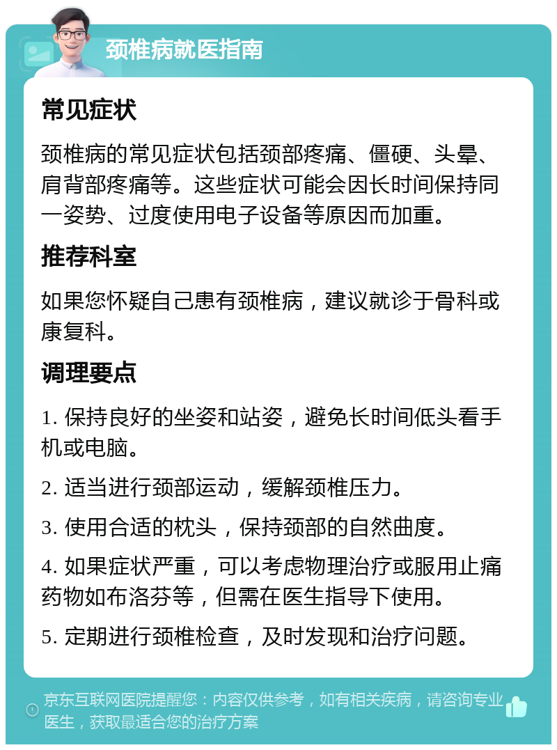 颈椎病就医指南 常见症状 颈椎病的常见症状包括颈部疼痛、僵硬、头晕、肩背部疼痛等。这些症状可能会因长时间保持同一姿势、过度使用电子设备等原因而加重。 推荐科室 如果您怀疑自己患有颈椎病，建议就诊于骨科或康复科。 调理要点 1. 保持良好的坐姿和站姿，避免长时间低头看手机或电脑。 2. 适当进行颈部运动，缓解颈椎压力。 3. 使用合适的枕头，保持颈部的自然曲度。 4. 如果症状严重，可以考虑物理治疗或服用止痛药物如布洛芬等，但需在医生指导下使用。 5. 定期进行颈椎检查，及时发现和治疗问题。