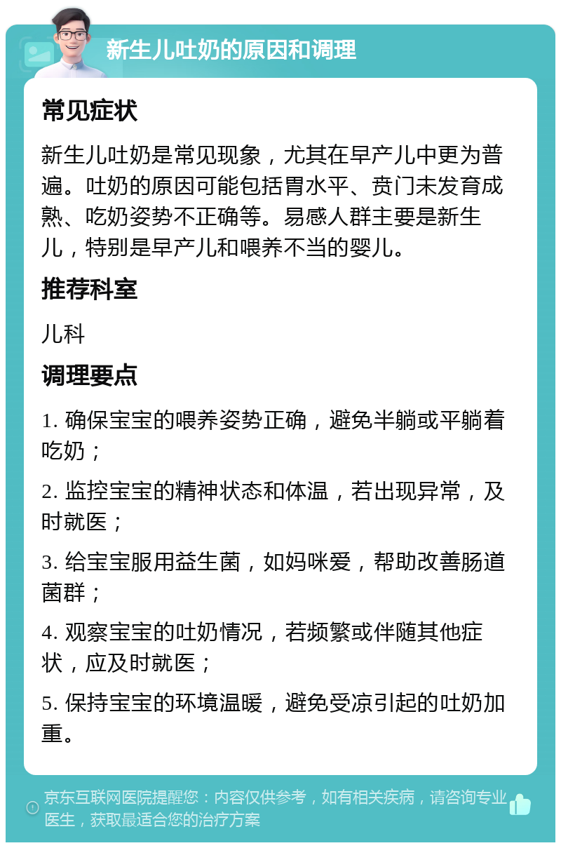 新生儿吐奶的原因和调理 常见症状 新生儿吐奶是常见现象，尤其在早产儿中更为普遍。吐奶的原因可能包括胃水平、贲门未发育成熟、吃奶姿势不正确等。易感人群主要是新生儿，特别是早产儿和喂养不当的婴儿。 推荐科室 儿科 调理要点 1. 确保宝宝的喂养姿势正确，避免半躺或平躺着吃奶； 2. 监控宝宝的精神状态和体温，若出现异常，及时就医； 3. 给宝宝服用益生菌，如妈咪爱，帮助改善肠道菌群； 4. 观察宝宝的吐奶情况，若频繁或伴随其他症状，应及时就医； 5. 保持宝宝的环境温暖，避免受凉引起的吐奶加重。