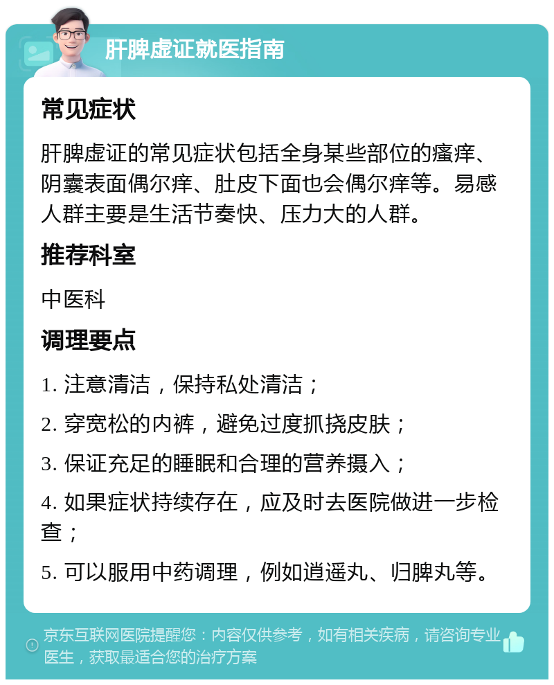 肝脾虚证就医指南 常见症状 肝脾虚证的常见症状包括全身某些部位的瘙痒、阴囊表面偶尔痒、肚皮下面也会偶尔痒等。易感人群主要是生活节奏快、压力大的人群。 推荐科室 中医科 调理要点 1. 注意清洁，保持私处清洁； 2. 穿宽松的内裤，避免过度抓挠皮肤； 3. 保证充足的睡眠和合理的营养摄入； 4. 如果症状持续存在，应及时去医院做进一步检查； 5. 可以服用中药调理，例如逍遥丸、归脾丸等。