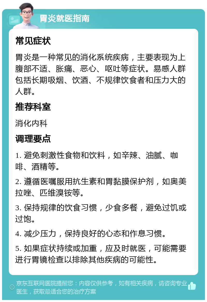 胃炎就医指南 常见症状 胃炎是一种常见的消化系统疾病，主要表现为上腹部不适、胀痛、恶心、呕吐等症状。易感人群包括长期吸烟、饮酒、不规律饮食者和压力大的人群。 推荐科室 消化内科 调理要点 1. 避免刺激性食物和饮料，如辛辣、油腻、咖啡、酒精等。 2. 遵循医嘱服用抗生素和胃黏膜保护剂，如奥美拉唑、匹维溴铵等。 3. 保持规律的饮食习惯，少食多餐，避免过饥或过饱。 4. 减少压力，保持良好的心态和作息习惯。 5. 如果症状持续或加重，应及时就医，可能需要进行胃镜检查以排除其他疾病的可能性。