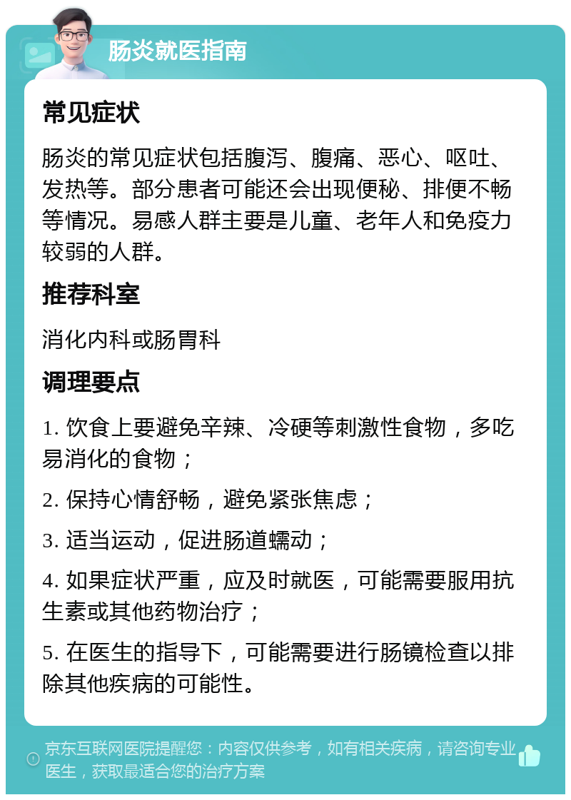 肠炎就医指南 常见症状 肠炎的常见症状包括腹泻、腹痛、恶心、呕吐、发热等。部分患者可能还会出现便秘、排便不畅等情况。易感人群主要是儿童、老年人和免疫力较弱的人群。 推荐科室 消化内科或肠胃科 调理要点 1. 饮食上要避免辛辣、冷硬等刺激性食物，多吃易消化的食物； 2. 保持心情舒畅，避免紧张焦虑； 3. 适当运动，促进肠道蠕动； 4. 如果症状严重，应及时就医，可能需要服用抗生素或其他药物治疗； 5. 在医生的指导下，可能需要进行肠镜检查以排除其他疾病的可能性。