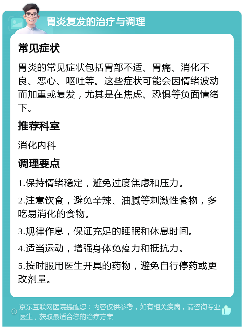 胃炎复发的治疗与调理 常见症状 胃炎的常见症状包括胃部不适、胃痛、消化不良、恶心、呕吐等。这些症状可能会因情绪波动而加重或复发，尤其是在焦虑、恐惧等负面情绪下。 推荐科室 消化内科 调理要点 1.保持情绪稳定，避免过度焦虑和压力。 2.注意饮食，避免辛辣、油腻等刺激性食物，多吃易消化的食物。 3.规律作息，保证充足的睡眠和休息时间。 4.适当运动，增强身体免疫力和抵抗力。 5.按时服用医生开具的药物，避免自行停药或更改剂量。