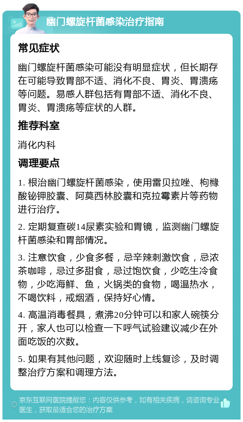 幽门螺旋杆菌感染治疗指南 常见症状 幽门螺旋杆菌感染可能没有明显症状，但长期存在可能导致胃部不适、消化不良、胃炎、胃溃疡等问题。易感人群包括有胃部不适、消化不良、胃炎、胃溃疡等症状的人群。 推荐科室 消化内科 调理要点 1. 根治幽门螺旋杆菌感染，使用雷贝拉唑、枸橼酸铋钾胶囊、阿莫西林胶囊和克拉霉素片等药物进行治疗。 2. 定期复查碳14尿素实验和胃镜，监测幽门螺旋杆菌感染和胃部情况。 3. 注意饮食，少食多餐，忌辛辣刺激饮食，忌浓茶咖啡，忌过多甜食，忌过饱饮食，少吃生冷食物，少吃海鲜、鱼，火锅类的食物，喝温热水，不喝饮料，戒烟酒，保持好心情。 4. 高温消毒餐具，煮沸20分钟可以和家人碗筷分开，家人也可以检查一下呼气试验建议减少在外面吃饭的次数。 5. 如果有其他问题，欢迎随时上线复诊，及时调整治疗方案和调理方法。