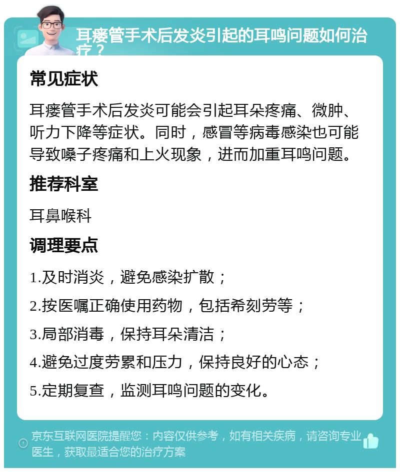 耳瘘管手术后发炎引起的耳鸣问题如何治疗？ 常见症状 耳瘘管手术后发炎可能会引起耳朵疼痛、微肿、听力下降等症状。同时，感冒等病毒感染也可能导致嗓子疼痛和上火现象，进而加重耳鸣问题。 推荐科室 耳鼻喉科 调理要点 1.及时消炎，避免感染扩散； 2.按医嘱正确使用药物，包括希刻劳等； 3.局部消毒，保持耳朵清洁； 4.避免过度劳累和压力，保持良好的心态； 5.定期复查，监测耳鸣问题的变化。