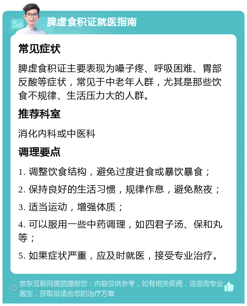 脾虚食积证就医指南 常见症状 脾虚食积证主要表现为嗓子疼、呼吸困难、胃部反酸等症状，常见于中老年人群，尤其是那些饮食不规律、生活压力大的人群。 推荐科室 消化内科或中医科 调理要点 1. 调整饮食结构，避免过度进食或暴饮暴食； 2. 保持良好的生活习惯，规律作息，避免熬夜； 3. 适当运动，增强体质； 4. 可以服用一些中药调理，如四君子汤、保和丸等； 5. 如果症状严重，应及时就医，接受专业治疗。