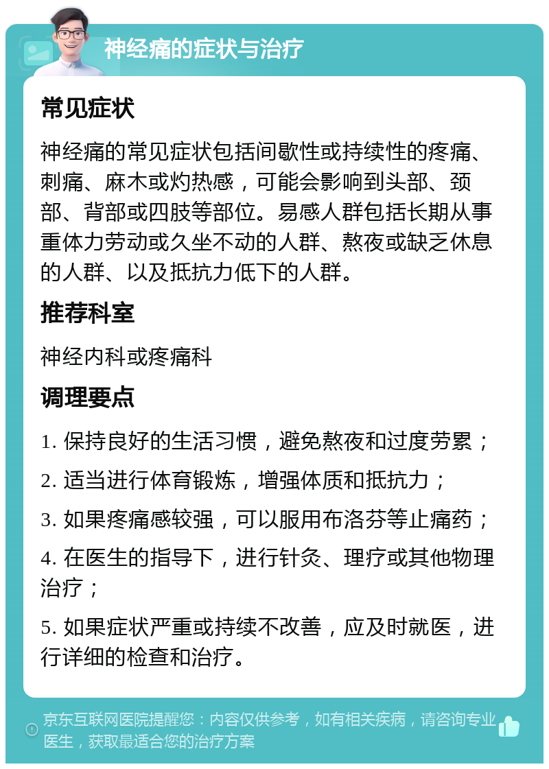 神经痛的症状与治疗 常见症状 神经痛的常见症状包括间歇性或持续性的疼痛、刺痛、麻木或灼热感，可能会影响到头部、颈部、背部或四肢等部位。易感人群包括长期从事重体力劳动或久坐不动的人群、熬夜或缺乏休息的人群、以及抵抗力低下的人群。 推荐科室 神经内科或疼痛科 调理要点 1. 保持良好的生活习惯，避免熬夜和过度劳累； 2. 适当进行体育锻炼，增强体质和抵抗力； 3. 如果疼痛感较强，可以服用布洛芬等止痛药； 4. 在医生的指导下，进行针灸、理疗或其他物理治疗； 5. 如果症状严重或持续不改善，应及时就医，进行详细的检查和治疗。