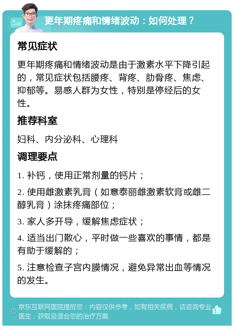 更年期疼痛和情绪波动：如何处理？ 常见症状 更年期疼痛和情绪波动是由于激素水平下降引起的，常见症状包括腰疼、背疼、肋骨疼、焦虑、抑郁等。易感人群为女性，特别是停经后的女性。 推荐科室 妇科、内分泌科、心理科 调理要点 1. 补钙，使用正常剂量的钙片； 2. 使用雌激素乳膏（如意泰丽雌激素软膏或雌二醇乳膏）涂抹疼痛部位； 3. 家人多开导，缓解焦虑症状； 4. 适当出门散心，平时做一些喜欢的事情，都是有助于缓解的； 5. 注意检查子宫内膜情况，避免异常出血等情况的发生。