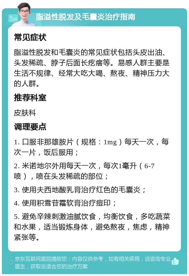 脂溢性脱发及毛囊炎治疗指南 常见症状 脂溢性脱发和毛囊炎的常见症状包括头皮出油、头发稀疏、脖子后面长疙瘩等。易感人群主要是生活不规律、经常大吃大喝、熬夜、精神压力大的人群。 推荐科室 皮肤科 调理要点 1. 口服非那雄胺片（规格：1mg）每天一次，每次一片，饭后服用； 2. 米诺地尔外用每天一次，每次1毫升（6-7喷），喷在头发稀疏的部位； 3. 使用夫西地酸乳膏治疗红色的毛囊炎； 4. 使用积雪苷霜软膏治疗痘印； 5. 避免辛辣刺激油腻饮食，均衡饮食，多吃蔬菜和水果，适当锻炼身体，避免熬夜，焦虑，精神紧张等。