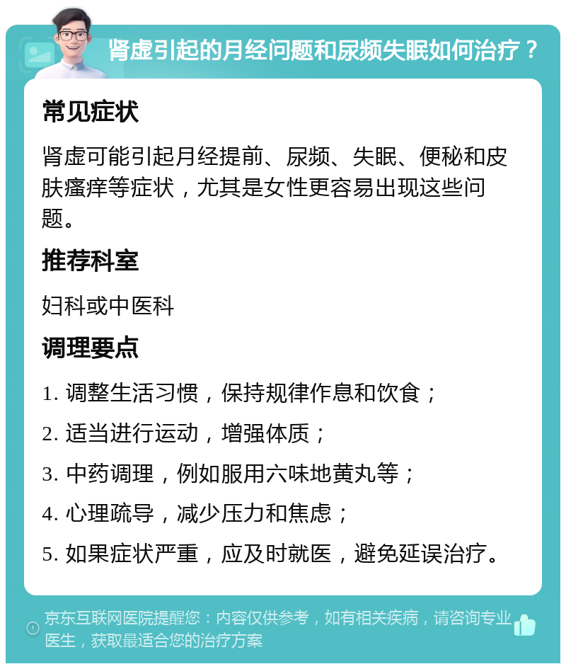 肾虚引起的月经问题和尿频失眠如何治疗？ 常见症状 肾虚可能引起月经提前、尿频、失眠、便秘和皮肤瘙痒等症状，尤其是女性更容易出现这些问题。 推荐科室 妇科或中医科 调理要点 1. 调整生活习惯，保持规律作息和饮食； 2. 适当进行运动，增强体质； 3. 中药调理，例如服用六味地黄丸等； 4. 心理疏导，减少压力和焦虑； 5. 如果症状严重，应及时就医，避免延误治疗。