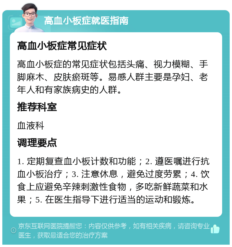 高血小板症就医指南 高血小板症常见症状 高血小板症的常见症状包括头痛、视力模糊、手脚麻木、皮肤瘀斑等。易感人群主要是孕妇、老年人和有家族病史的人群。 推荐科室 血液科 调理要点 1. 定期复查血小板计数和功能；2. 遵医嘱进行抗血小板治疗；3. 注意休息，避免过度劳累；4. 饮食上应避免辛辣刺激性食物，多吃新鲜蔬菜和水果；5. 在医生指导下进行适当的运动和锻炼。