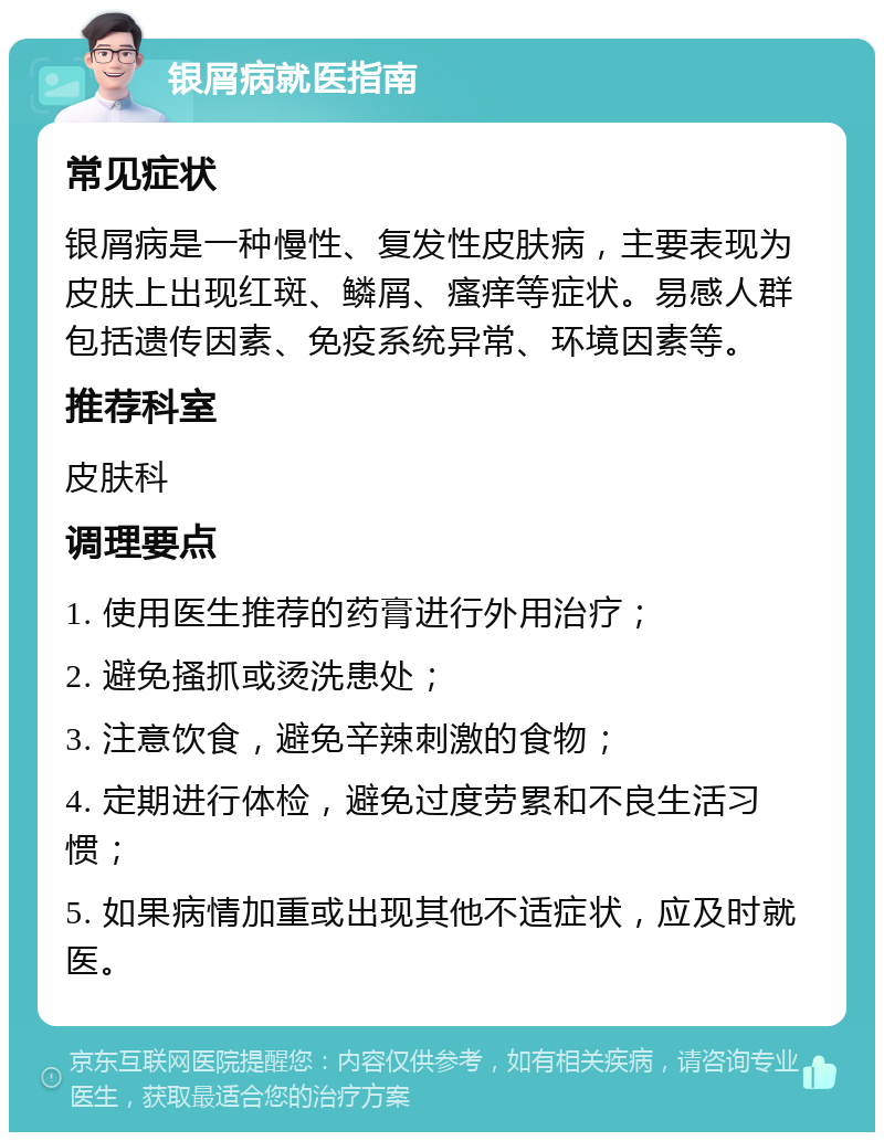 银屑病就医指南 常见症状 银屑病是一种慢性、复发性皮肤病，主要表现为皮肤上出现红斑、鳞屑、瘙痒等症状。易感人群包括遗传因素、免疫系统异常、环境因素等。 推荐科室 皮肤科 调理要点 1. 使用医生推荐的药膏进行外用治疗； 2. 避免搔抓或烫洗患处； 3. 注意饮食，避免辛辣刺激的食物； 4. 定期进行体检，避免过度劳累和不良生活习惯； 5. 如果病情加重或出现其他不适症状，应及时就医。