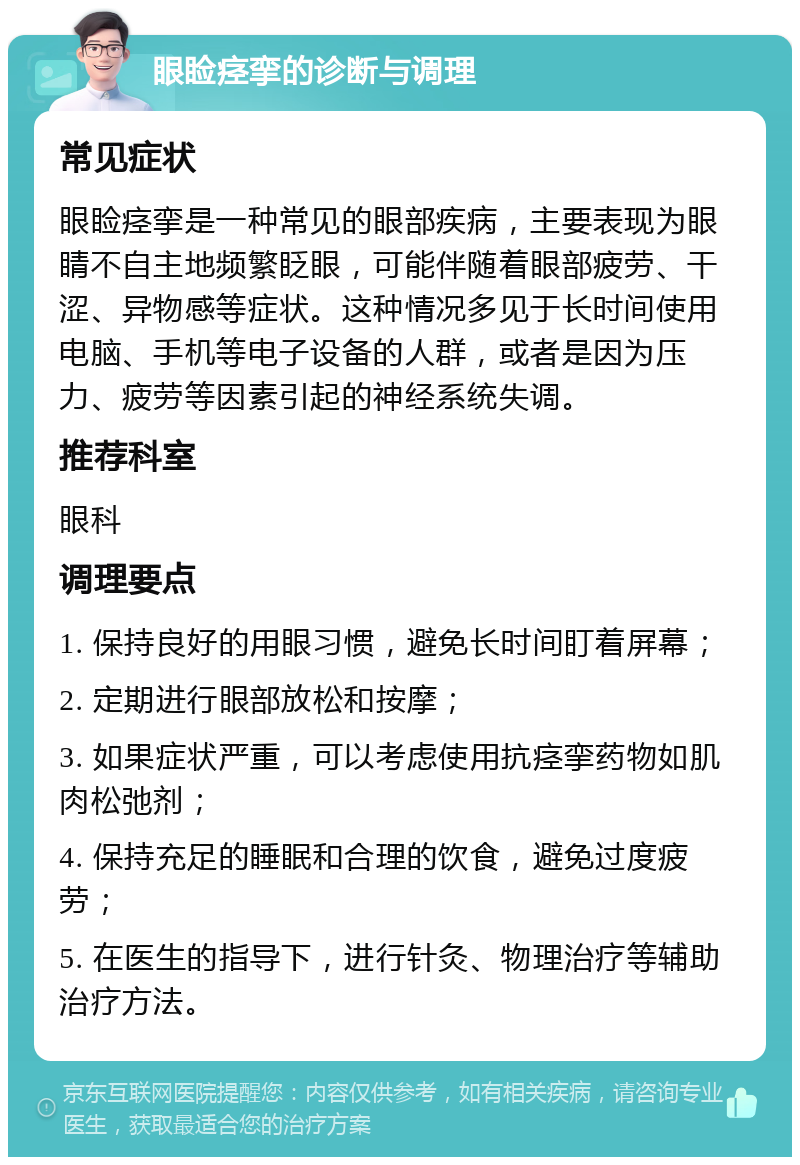 眼睑痉挛的诊断与调理 常见症状 眼睑痉挛是一种常见的眼部疾病，主要表现为眼睛不自主地频繁眨眼，可能伴随着眼部疲劳、干涩、异物感等症状。这种情况多见于长时间使用电脑、手机等电子设备的人群，或者是因为压力、疲劳等因素引起的神经系统失调。 推荐科室 眼科 调理要点 1. 保持良好的用眼习惯，避免长时间盯着屏幕； 2. 定期进行眼部放松和按摩； 3. 如果症状严重，可以考虑使用抗痉挛药物如肌肉松弛剂； 4. 保持充足的睡眠和合理的饮食，避免过度疲劳； 5. 在医生的指导下，进行针灸、物理治疗等辅助治疗方法。