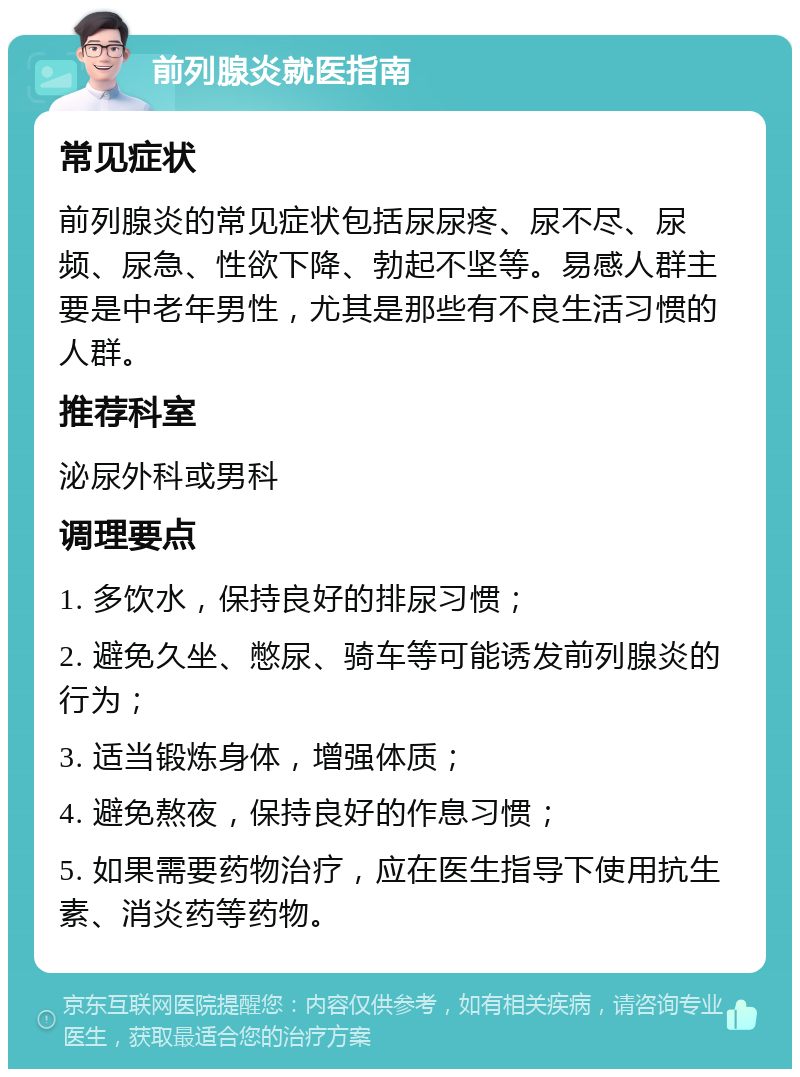 前列腺炎就医指南 常见症状 前列腺炎的常见症状包括尿尿疼、尿不尽、尿频、尿急、性欲下降、勃起不坚等。易感人群主要是中老年男性，尤其是那些有不良生活习惯的人群。 推荐科室 泌尿外科或男科 调理要点 1. 多饮水，保持良好的排尿习惯； 2. 避免久坐、憋尿、骑车等可能诱发前列腺炎的行为； 3. 适当锻炼身体，增强体质； 4. 避免熬夜，保持良好的作息习惯； 5. 如果需要药物治疗，应在医生指导下使用抗生素、消炎药等药物。