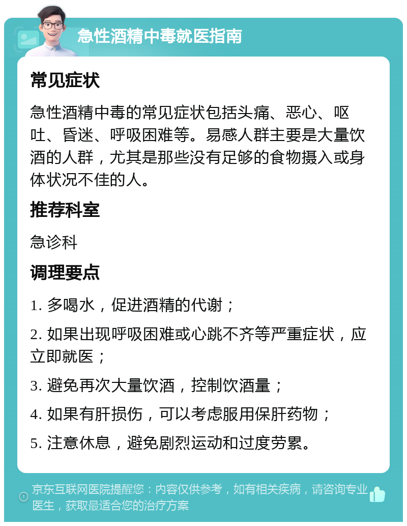 急性酒精中毒就医指南 常见症状 急性酒精中毒的常见症状包括头痛、恶心、呕吐、昏迷、呼吸困难等。易感人群主要是大量饮酒的人群，尤其是那些没有足够的食物摄入或身体状况不佳的人。 推荐科室 急诊科 调理要点 1. 多喝水，促进酒精的代谢； 2. 如果出现呼吸困难或心跳不齐等严重症状，应立即就医； 3. 避免再次大量饮酒，控制饮酒量； 4. 如果有肝损伤，可以考虑服用保肝药物； 5. 注意休息，避免剧烈运动和过度劳累。