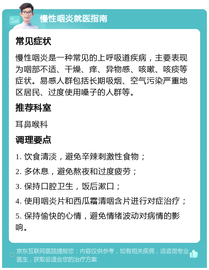 慢性咽炎就医指南 常见症状 慢性咽炎是一种常见的上呼吸道疾病，主要表现为咽部不适、干燥、痒、异物感、咳嗽、咳痰等症状。易感人群包括长期吸烟、空气污染严重地区居民、过度使用嗓子的人群等。 推荐科室 耳鼻喉科 调理要点 1. 饮食清淡，避免辛辣刺激性食物； 2. 多休息，避免熬夜和过度疲劳； 3. 保持口腔卫生，饭后漱口； 4. 使用咽炎片和西瓜霜清咽含片进行对症治疗； 5. 保持愉快的心情，避免情绪波动对病情的影响。