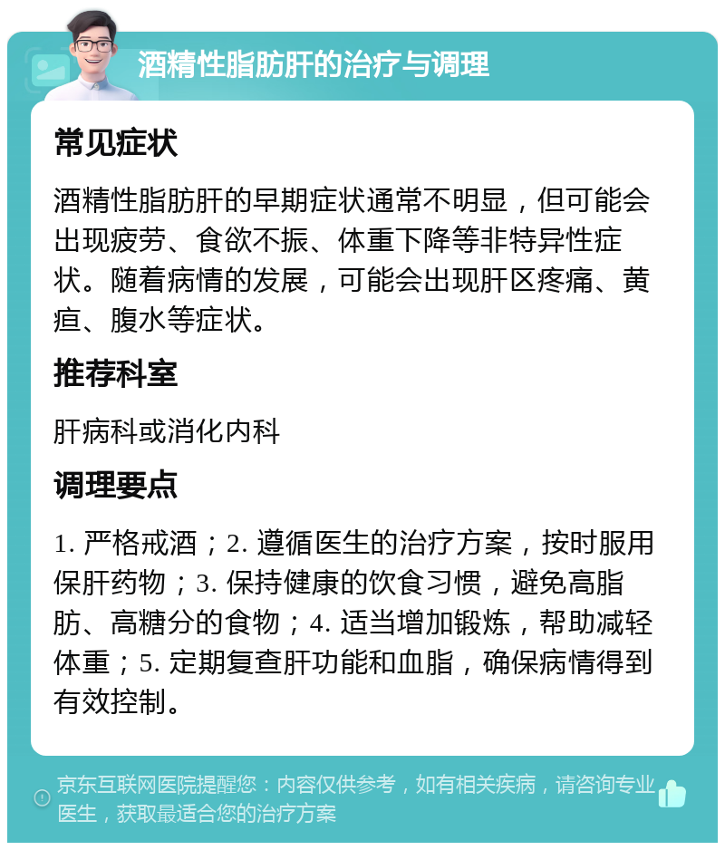 酒精性脂肪肝的治疗与调理 常见症状 酒精性脂肪肝的早期症状通常不明显，但可能会出现疲劳、食欲不振、体重下降等非特异性症状。随着病情的发展，可能会出现肝区疼痛、黄疸、腹水等症状。 推荐科室 肝病科或消化内科 调理要点 1. 严格戒酒；2. 遵循医生的治疗方案，按时服用保肝药物；3. 保持健康的饮食习惯，避免高脂肪、高糖分的食物；4. 适当增加锻炼，帮助减轻体重；5. 定期复查肝功能和血脂，确保病情得到有效控制。