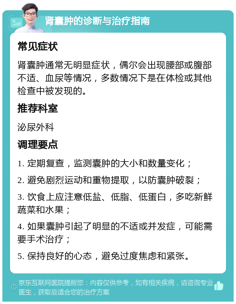 肾囊肿的诊断与治疗指南 常见症状 肾囊肿通常无明显症状，偶尔会出现腰部或腹部不适、血尿等情况，多数情况下是在体检或其他检查中被发现的。 推荐科室 泌尿外科 调理要点 1. 定期复查，监测囊肿的大小和数量变化； 2. 避免剧烈运动和重物提取，以防囊肿破裂； 3. 饮食上应注意低盐、低脂、低蛋白，多吃新鲜蔬菜和水果； 4. 如果囊肿引起了明显的不适或并发症，可能需要手术治疗； 5. 保持良好的心态，避免过度焦虑和紧张。