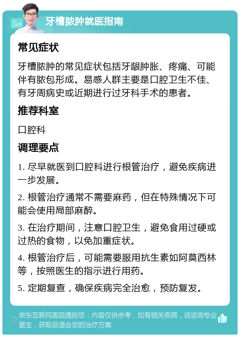 牙槽脓肿就医指南 常见症状 牙槽脓肿的常见症状包括牙龈肿胀、疼痛、可能伴有脓包形成。易感人群主要是口腔卫生不佳、有牙周病史或近期进行过牙科手术的患者。 推荐科室 口腔科 调理要点 1. 尽早就医到口腔科进行根管治疗，避免疾病进一步发展。 2. 根管治疗通常不需要麻药，但在特殊情况下可能会使用局部麻醉。 3. 在治疗期间，注意口腔卫生，避免食用过硬或过热的食物，以免加重症状。 4. 根管治疗后，可能需要服用抗生素如阿莫西林等，按照医生的指示进行用药。 5. 定期复查，确保疾病完全治愈，预防复发。