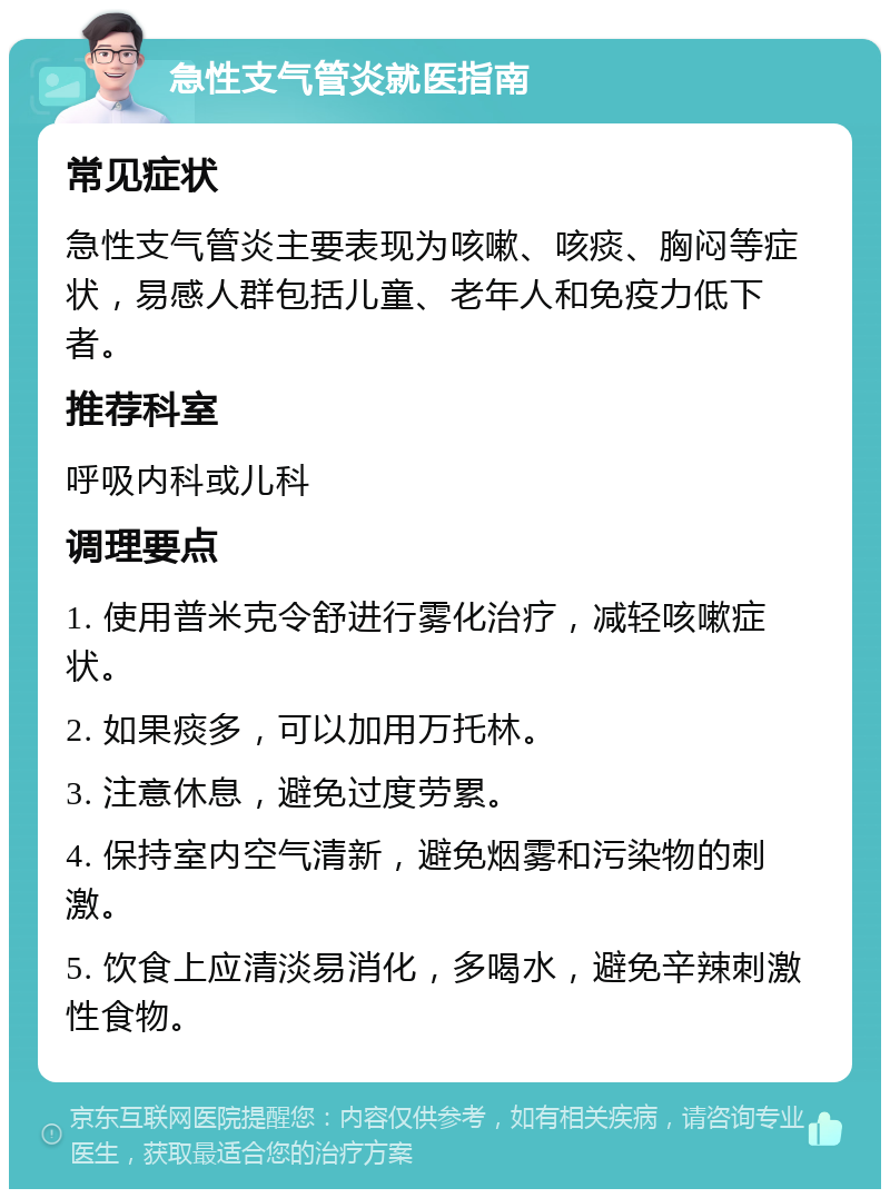 急性支气管炎就医指南 常见症状 急性支气管炎主要表现为咳嗽、咳痰、胸闷等症状，易感人群包括儿童、老年人和免疫力低下者。 推荐科室 呼吸内科或儿科 调理要点 1. 使用普米克令舒进行雾化治疗，减轻咳嗽症状。 2. 如果痰多，可以加用万托林。 3. 注意休息，避免过度劳累。 4. 保持室内空气清新，避免烟雾和污染物的刺激。 5. 饮食上应清淡易消化，多喝水，避免辛辣刺激性食物。