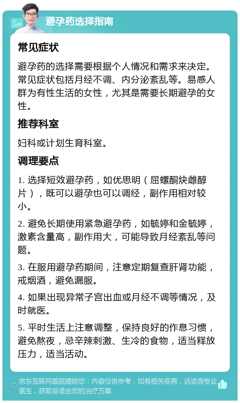 避孕药选择指南 常见症状 避孕药的选择需要根据个人情况和需求来决定。常见症状包括月经不调、内分泌紊乱等。易感人群为有性生活的女性，尤其是需要长期避孕的女性。 推荐科室 妇科或计划生育科室。 调理要点 1. 选择短效避孕药，如优思明（屈螺酮炔雌醇片），既可以避孕也可以调经，副作用相对较小。 2. 避免长期使用紧急避孕药，如毓婷和金毓婷，激素含量高，副作用大，可能导致月经紊乱等问题。 3. 在服用避孕药期间，注意定期复查肝肾功能，戒烟酒，避免漏服。 4. 如果出现异常子宫出血或月经不调等情况，及时就医。 5. 平时生活上注意调整，保持良好的作息习惯，避免熬夜，忌辛辣刺激、生冷的食物，适当释放压力，适当活动。