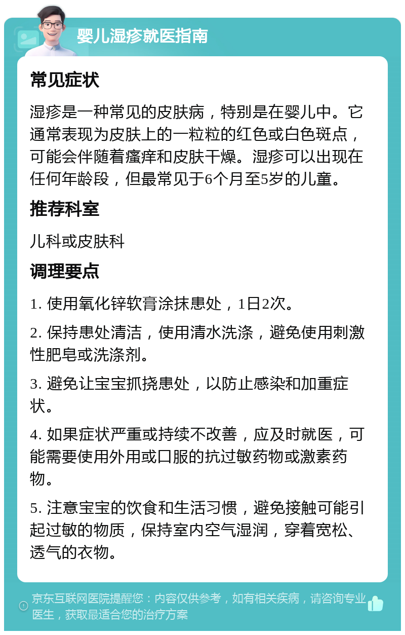 婴儿湿疹就医指南 常见症状 湿疹是一种常见的皮肤病，特别是在婴儿中。它通常表现为皮肤上的一粒粒的红色或白色斑点，可能会伴随着瘙痒和皮肤干燥。湿疹可以出现在任何年龄段，但最常见于6个月至5岁的儿童。 推荐科室 儿科或皮肤科 调理要点 1. 使用氧化锌软膏涂抹患处，1日2次。 2. 保持患处清洁，使用清水洗涤，避免使用刺激性肥皂或洗涤剂。 3. 避免让宝宝抓挠患处，以防止感染和加重症状。 4. 如果症状严重或持续不改善，应及时就医，可能需要使用外用或口服的抗过敏药物或激素药物。 5. 注意宝宝的饮食和生活习惯，避免接触可能引起过敏的物质，保持室内空气湿润，穿着宽松、透气的衣物。