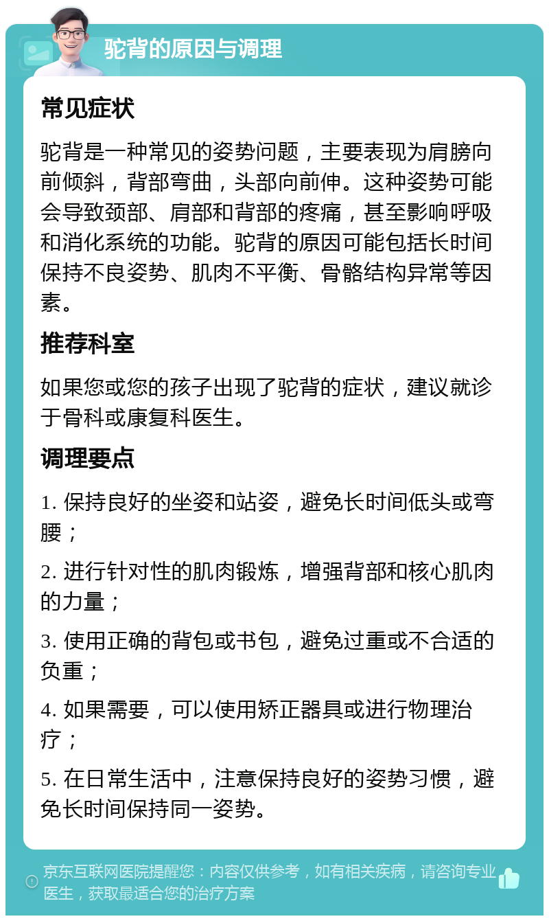 驼背的原因与调理 常见症状 驼背是一种常见的姿势问题，主要表现为肩膀向前倾斜，背部弯曲，头部向前伸。这种姿势可能会导致颈部、肩部和背部的疼痛，甚至影响呼吸和消化系统的功能。驼背的原因可能包括长时间保持不良姿势、肌肉不平衡、骨骼结构异常等因素。 推荐科室 如果您或您的孩子出现了驼背的症状，建议就诊于骨科或康复科医生。 调理要点 1. 保持良好的坐姿和站姿，避免长时间低头或弯腰； 2. 进行针对性的肌肉锻炼，增强背部和核心肌肉的力量； 3. 使用正确的背包或书包，避免过重或不合适的负重； 4. 如果需要，可以使用矫正器具或进行物理治疗； 5. 在日常生活中，注意保持良好的姿势习惯，避免长时间保持同一姿势。