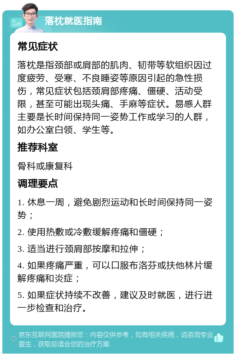 落枕就医指南 常见症状 落枕是指颈部或肩部的肌肉、韧带等软组织因过度疲劳、受寒、不良睡姿等原因引起的急性损伤，常见症状包括颈肩部疼痛、僵硬、活动受限，甚至可能出现头痛、手麻等症状。易感人群主要是长时间保持同一姿势工作或学习的人群，如办公室白领、学生等。 推荐科室 骨科或康复科 调理要点 1. 休息一周，避免剧烈运动和长时间保持同一姿势； 2. 使用热敷或冷敷缓解疼痛和僵硬； 3. 适当进行颈肩部按摩和拉伸； 4. 如果疼痛严重，可以口服布洛芬或扶他林片缓解疼痛和炎症； 5. 如果症状持续不改善，建议及时就医，进行进一步检查和治疗。