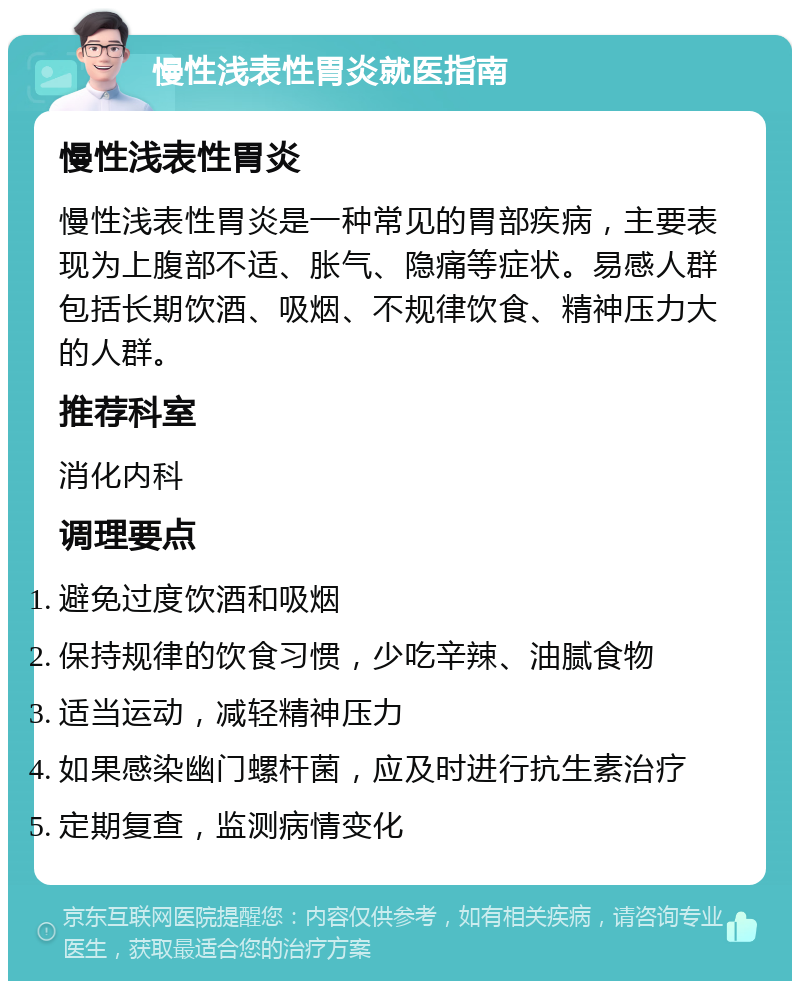 慢性浅表性胃炎就医指南 慢性浅表性胃炎 慢性浅表性胃炎是一种常见的胃部疾病，主要表现为上腹部不适、胀气、隐痛等症状。易感人群包括长期饮酒、吸烟、不规律饮食、精神压力大的人群。 推荐科室 消化内科 调理要点 避免过度饮酒和吸烟 保持规律的饮食习惯，少吃辛辣、油腻食物 适当运动，减轻精神压力 如果感染幽门螺杆菌，应及时进行抗生素治疗 定期复查，监测病情变化