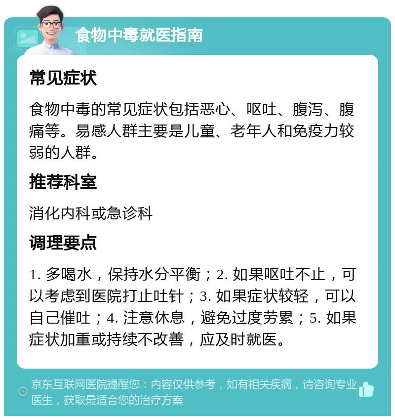 食物中毒就医指南 常见症状 食物中毒的常见症状包括恶心、呕吐、腹泻、腹痛等。易感人群主要是儿童、老年人和免疫力较弱的人群。 推荐科室 消化内科或急诊科 调理要点 1. 多喝水，保持水分平衡；2. 如果呕吐不止，可以考虑到医院打止吐针；3. 如果症状较轻，可以自己催吐；4. 注意休息，避免过度劳累；5. 如果症状加重或持续不改善，应及时就医。