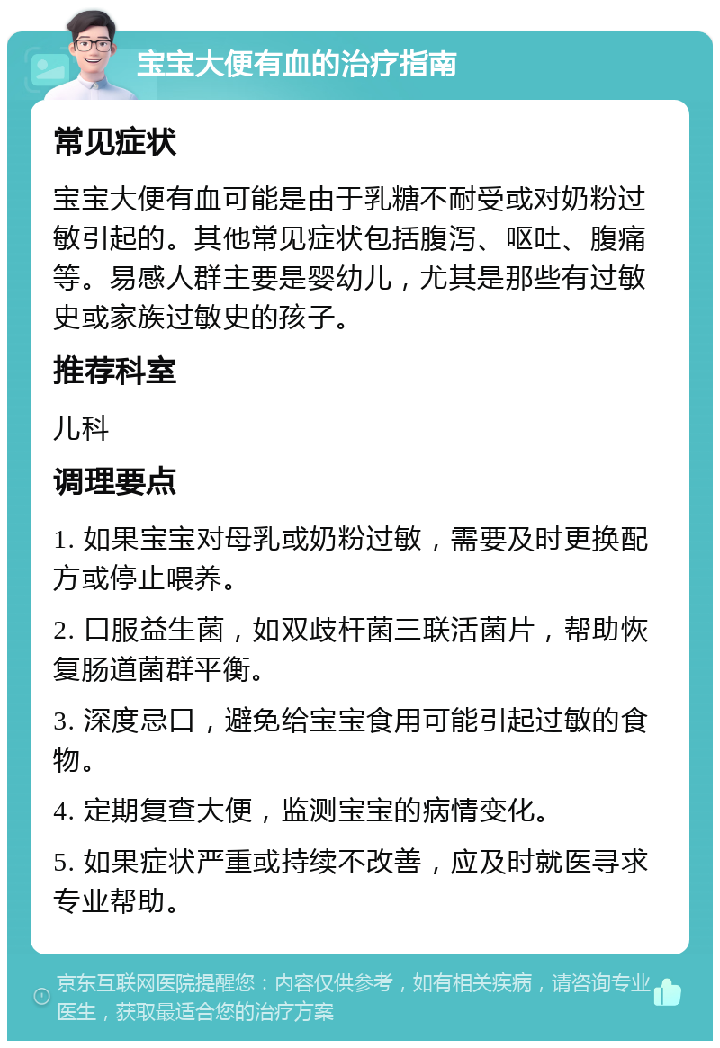 宝宝大便有血的治疗指南 常见症状 宝宝大便有血可能是由于乳糖不耐受或对奶粉过敏引起的。其他常见症状包括腹泻、呕吐、腹痛等。易感人群主要是婴幼儿，尤其是那些有过敏史或家族过敏史的孩子。 推荐科室 儿科 调理要点 1. 如果宝宝对母乳或奶粉过敏，需要及时更换配方或停止喂养。 2. 口服益生菌，如双歧杆菌三联活菌片，帮助恢复肠道菌群平衡。 3. 深度忌口，避免给宝宝食用可能引起过敏的食物。 4. 定期复查大便，监测宝宝的病情变化。 5. 如果症状严重或持续不改善，应及时就医寻求专业帮助。