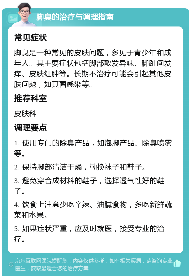 脚臭的治疗与调理指南 常见症状 脚臭是一种常见的皮肤问题，多见于青少年和成年人。其主要症状包括脚部散发异味、脚趾间发痒、皮肤红肿等。长期不治疗可能会引起其他皮肤问题，如真菌感染等。 推荐科室 皮肤科 调理要点 1. 使用专门的除臭产品，如泡脚产品、除臭喷雾等。 2. 保持脚部清洁干燥，勤换袜子和鞋子。 3. 避免穿合成材料的鞋子，选择透气性好的鞋子。 4. 饮食上注意少吃辛辣、油腻食物，多吃新鲜蔬菜和水果。 5. 如果症状严重，应及时就医，接受专业的治疗。