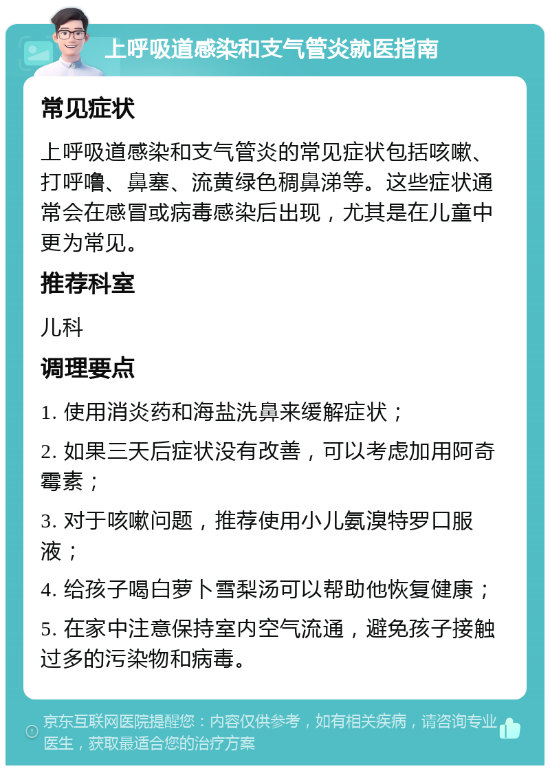 上呼吸道感染和支气管炎就医指南 常见症状 上呼吸道感染和支气管炎的常见症状包括咳嗽、打呼噜、鼻塞、流黄绿色稠鼻涕等。这些症状通常会在感冒或病毒感染后出现，尤其是在儿童中更为常见。 推荐科室 儿科 调理要点 1. 使用消炎药和海盐洗鼻来缓解症状； 2. 如果三天后症状没有改善，可以考虑加用阿奇霉素； 3. 对于咳嗽问题，推荐使用小儿氨溴特罗口服液； 4. 给孩子喝白萝卜雪梨汤可以帮助他恢复健康； 5. 在家中注意保持室内空气流通，避免孩子接触过多的污染物和病毒。