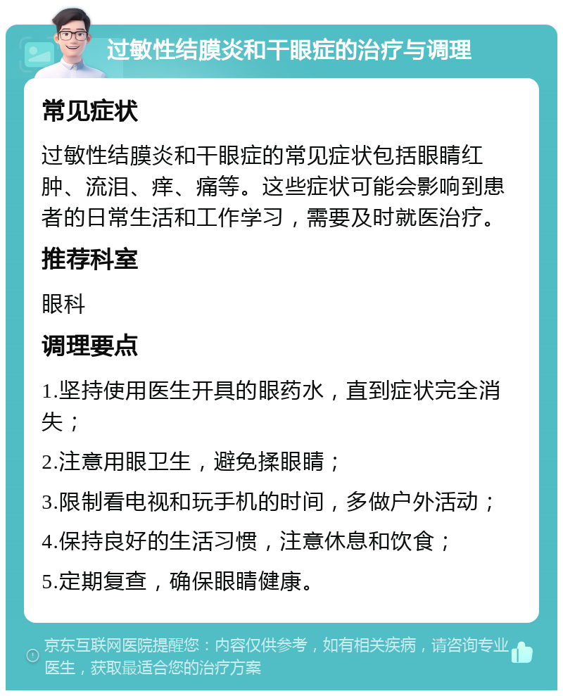 过敏性结膜炎和干眼症的治疗与调理 常见症状 过敏性结膜炎和干眼症的常见症状包括眼睛红肿、流泪、痒、痛等。这些症状可能会影响到患者的日常生活和工作学习，需要及时就医治疗。 推荐科室 眼科 调理要点 1.坚持使用医生开具的眼药水，直到症状完全消失； 2.注意用眼卫生，避免揉眼睛； 3.限制看电视和玩手机的时间，多做户外活动； 4.保持良好的生活习惯，注意休息和饮食； 5.定期复查，确保眼睛健康。