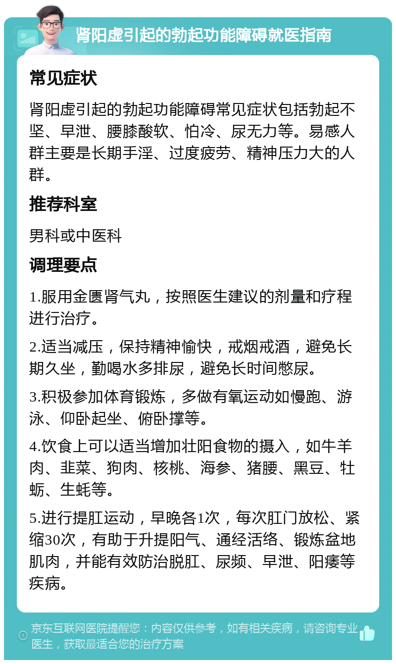 肾阳虚引起的勃起功能障碍就医指南 常见症状 肾阳虚引起的勃起功能障碍常见症状包括勃起不坚、早泄、腰膝酸软、怕冷、尿无力等。易感人群主要是长期手淫、过度疲劳、精神压力大的人群。 推荐科室 男科或中医科 调理要点 1.服用金匮肾气丸，按照医生建议的剂量和疗程进行治疗。 2.适当减压，保持精神愉快，戒烟戒酒，避免长期久坐，勤喝水多排尿，避免长时间憋尿。 3.积极参加体育锻炼，多做有氧运动如慢跑、游泳、仰卧起坐、俯卧撑等。 4.饮食上可以适当增加壮阳食物的摄入，如牛羊肉、韭菜、狗肉、核桃、海参、猪腰、黑豆、牡蛎、生蚝等。 5.进行提肛运动，早晚各1次，每次肛门放松、紧缩30次，有助于升提阳气、通经活络、锻炼盆地肌肉，并能有效防治脱肛、尿频、早泄、阳痿等疾病。